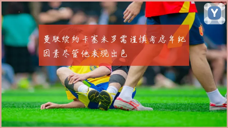 曼联续约卡塞米罗需谨慎考虑年纪因素尽管他表现出色