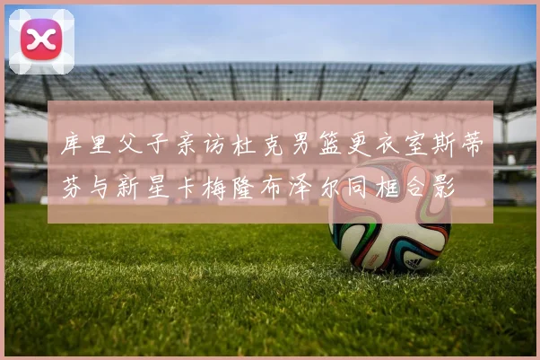 库里父子亲访杜克男篮更衣室斯蒂芬与新星卡梅隆布泽尔同框合影