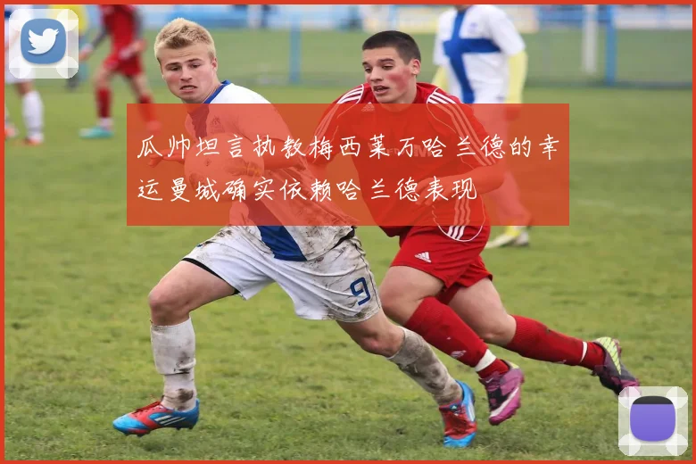 瓜帅坦言执教梅西莱万哈兰德的幸运曼城确实依赖哈兰德表现