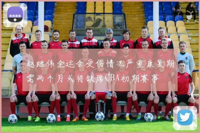 赵继伟全运会受伤情况严重康复期需两个月或将缺席CBA初期赛事