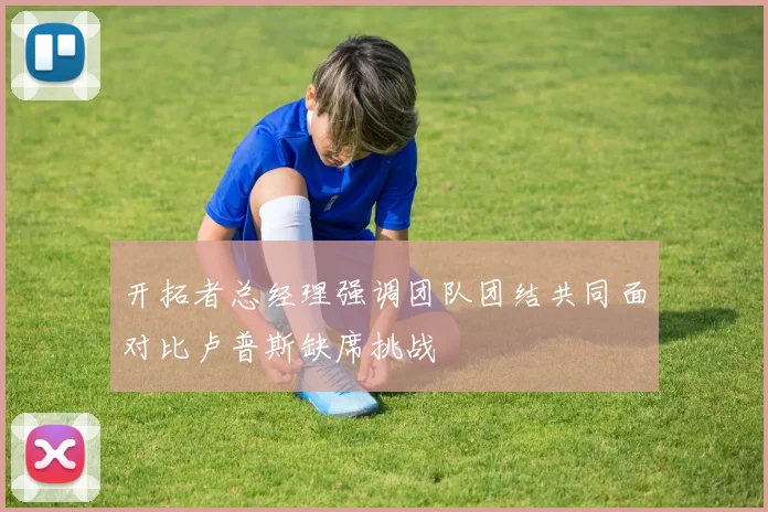 开拓者总经理强调团队团结共同面对比卢普斯缺席挑战