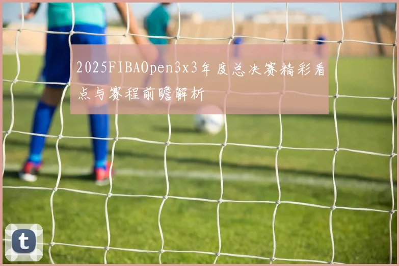 2025FIBAOpen3x3年度总决赛精彩看点与赛程前瞻解析