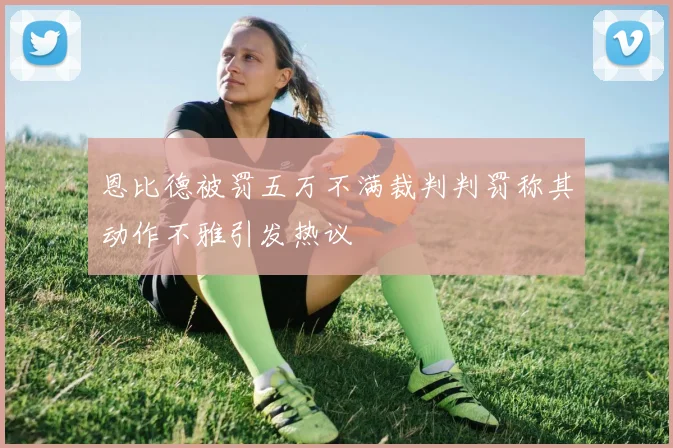 恩比德被罚五万不满裁判判罚称其动作不雅引发热议