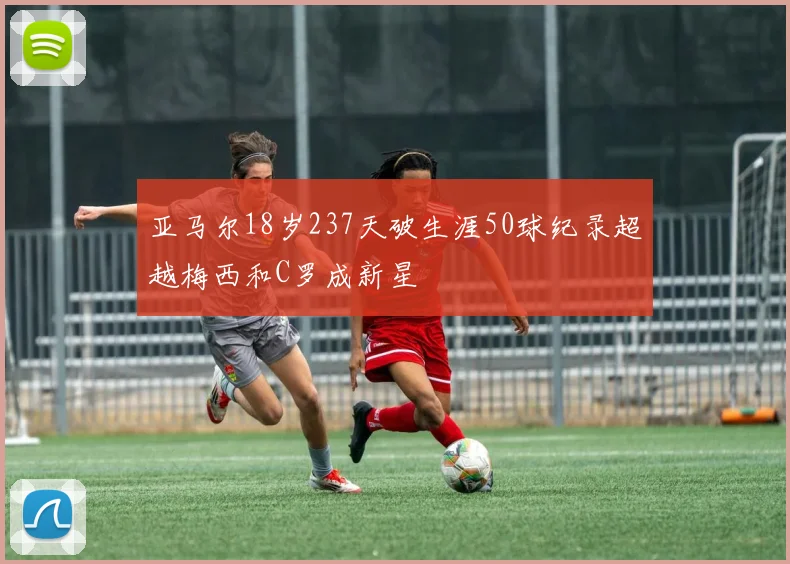 亚马尔18岁237天破生涯50球纪录超越梅西和C罗成新星