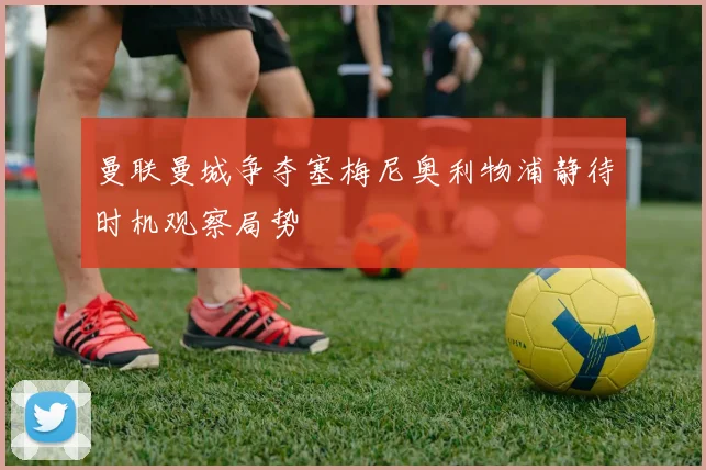 曼联曼城争夺塞梅尼奥利物浦静待时机观察局势