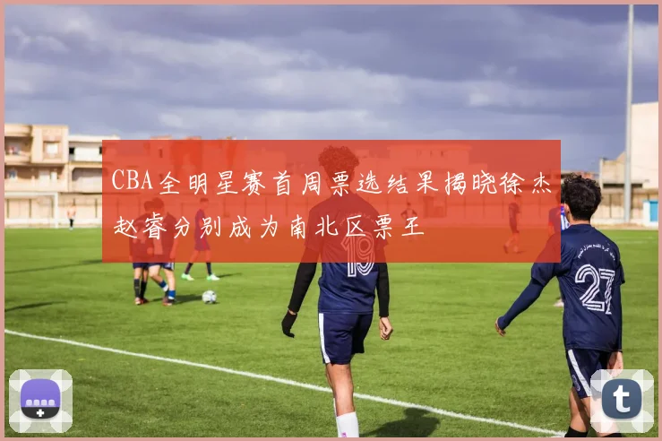 CBA全明星赛首周票选结果揭晓徐杰赵睿分别成为南北区票王