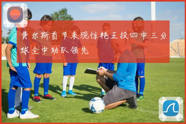 费尔斯首节表现惊艳五投四中三分球全中助队领先