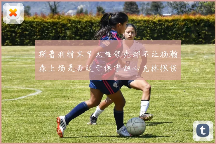 斯普利特末节大幅领先却不让杨瀚森上场是否过于保守担心克林根伤情吗