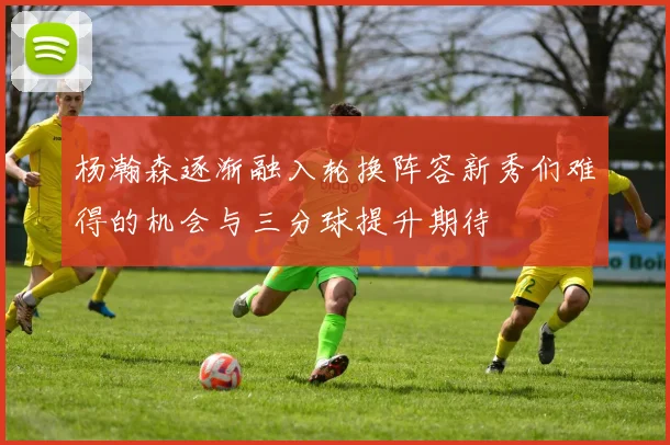 杨瀚森逐渐融入轮换阵容新秀们难得的机会与三分球提升期待