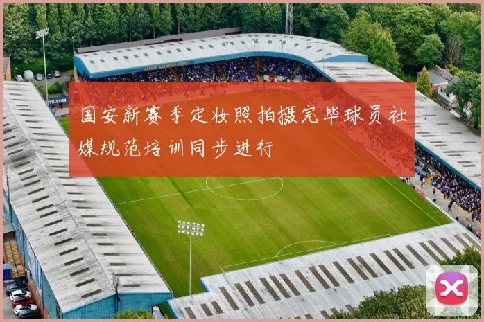 国安新赛季定妆照拍摄完毕球员社媒规范培训同步进行