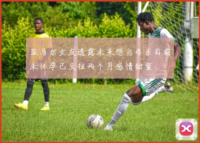 亚马尔女友透露未来想当母亲目前未怀孕已交往两个月感情甜蜜