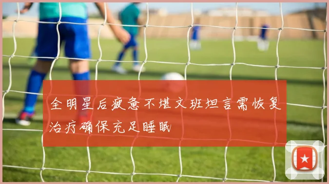 全明星后疲惫不堪文班坦言需恢复治疗确保充足睡眠