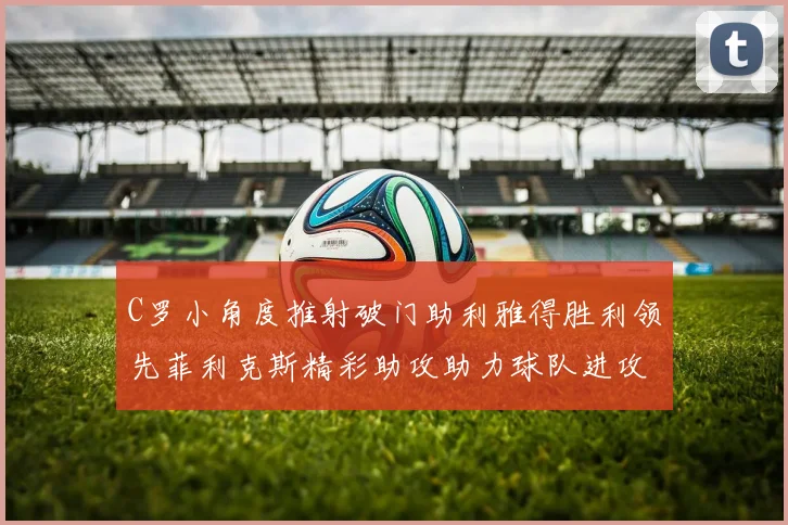 C罗小角度推射破门助利雅得胜利领先菲利克斯精彩助攻助力球队进攻