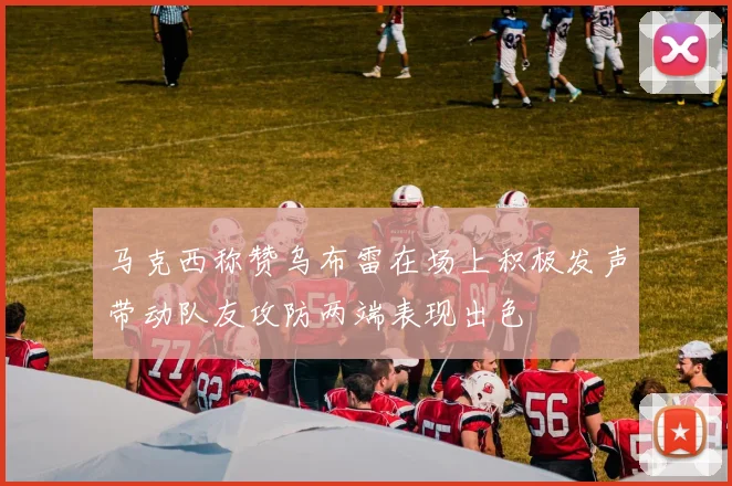 马克西称赞乌布雷在场上积极发声带动队友攻防两端表现出色