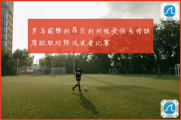 罗马前锋利昂贝利训练受伤或将缺席欧联对阵流浪者比赛