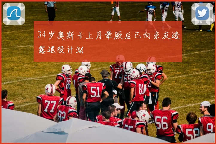 34岁奥斯卡上月晕厥后已向亲友透露退役计划