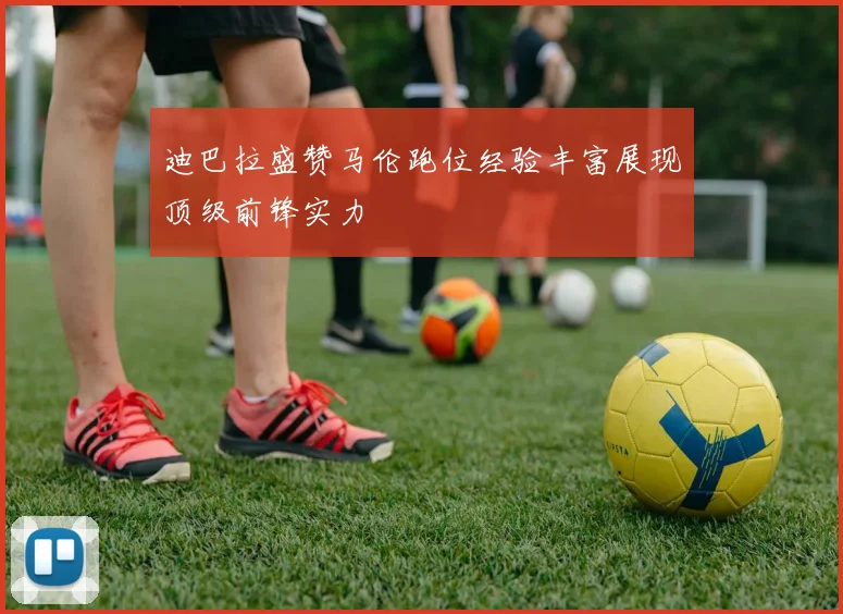 迪巴拉盛赞马伦跑位经验丰富展现顶级前锋实力