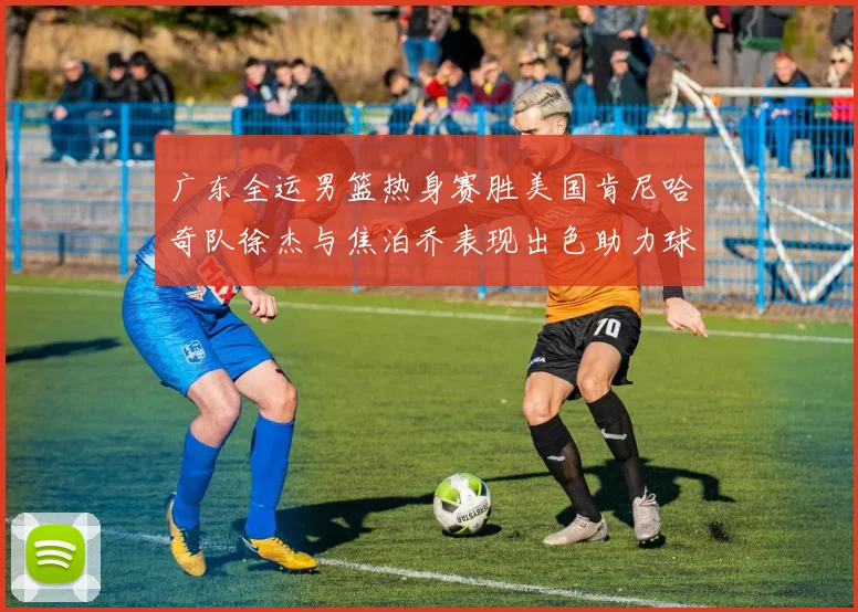 广东全运男篮热身赛胜美国肯尼哈奇队徐杰与焦泊乔表现出色助力球队取胜