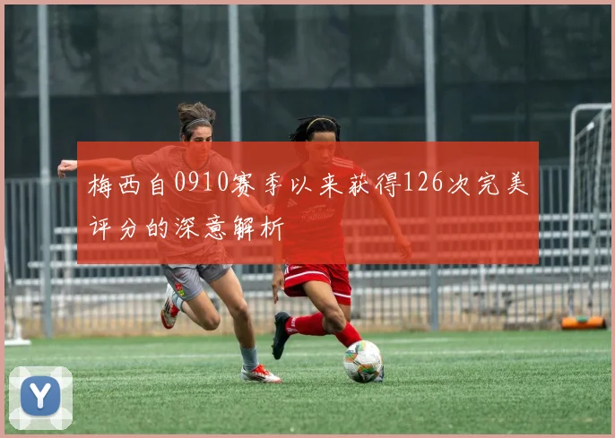 梅西自0910赛季以来获得126次完美评分的深意解析
