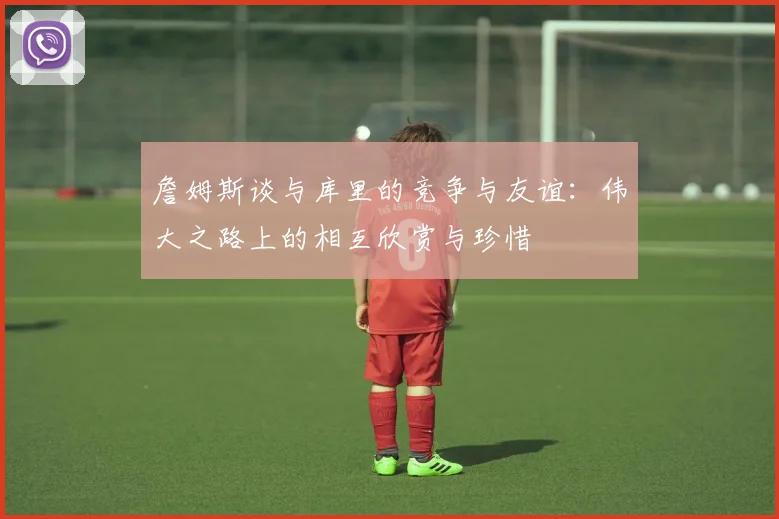 詹姆斯谈与库里的竞争与友谊：伟大之路上的相互欣赏与珍惜