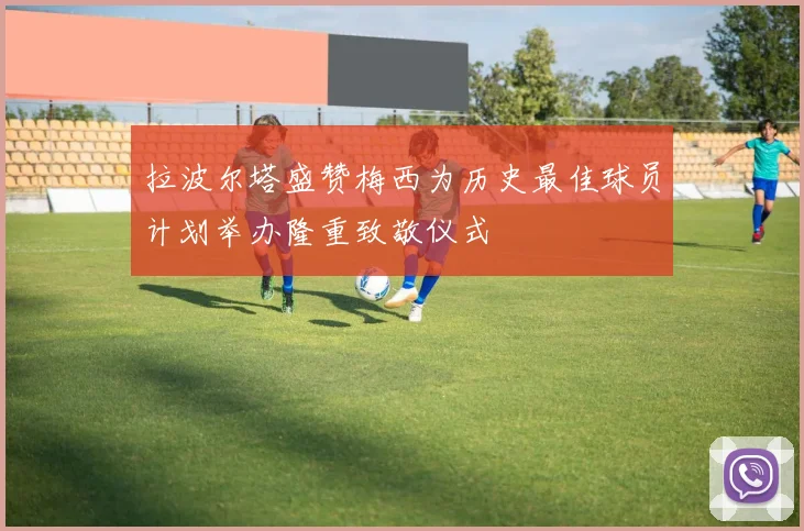 拉波尔塔盛赞梅西为历史最佳球员计划举办隆重致敬仪式