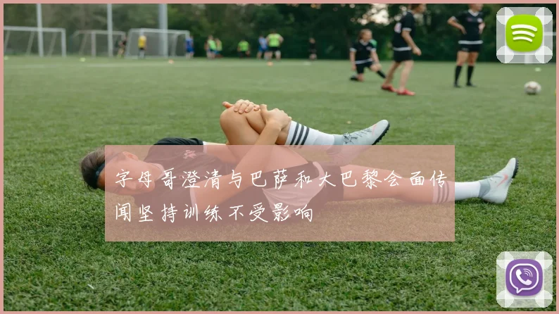 字母哥澄清与巴萨和大巴黎会面传闻坚持训练不受影响