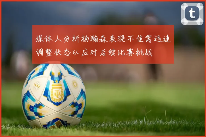 媒体人分析杨瀚森表现不佳需迅速调整状态以应对后续比赛挑战