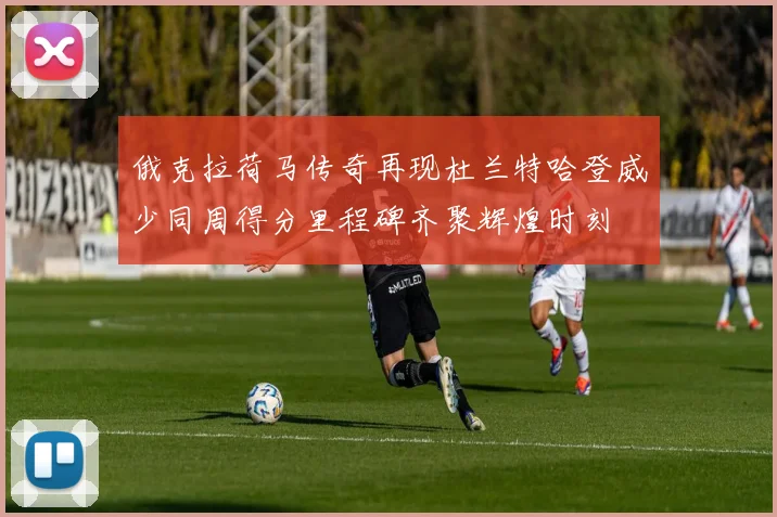 俄克拉荷马传奇再现杜兰特哈登威少同周得分里程碑齐聚辉煌时刻