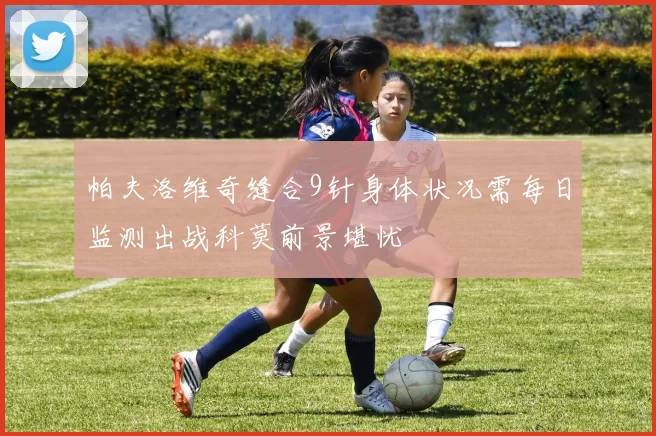 帕夫洛维奇缝合9针身体状况需每日监测出战科莫前景堪忧