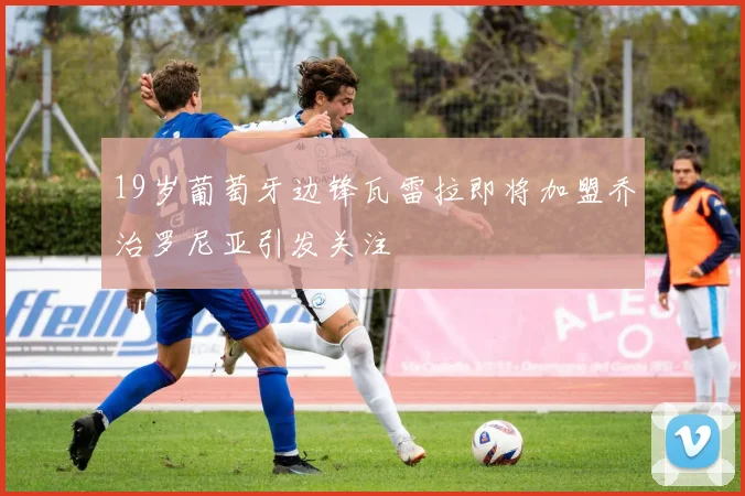 19岁葡萄牙边锋瓦雷拉即将加盟乔治罗尼亚引发关注
