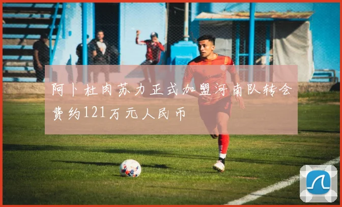 阿卜杜肉苏力正式加盟河南队转会费约121万元人民币