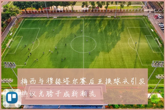 梅西与穆赫塔尔赛后互换球衣引发热议光膀子成新潮流