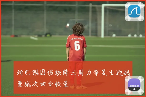 姆巴佩因伤缺阵三周力争复出迎战曼城次回合较量