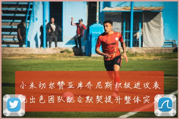 小米切尔赞亚库乔尼斯积极进攻表现出色团队配合默契提升整体实力