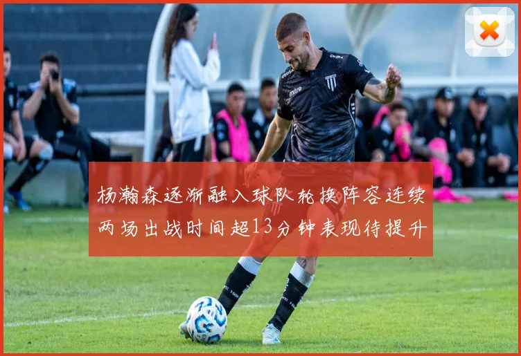 杨瀚森逐渐融入球队轮换阵容连续两场出战时间超13分钟表现待提升