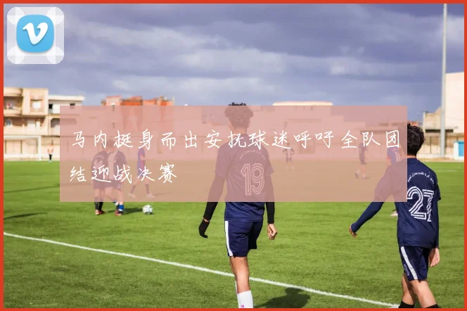 马内挺身而出安抚球迷呼吁全队团结迎战决赛