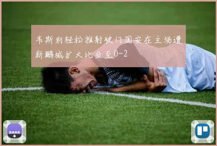韦斯利轻松推射破门国安在主场遭新鹏城扩大比分至0-2