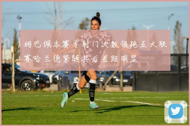 姆巴佩本赛季射门次数领跑五大联赛哈兰德紧随其后差距明显