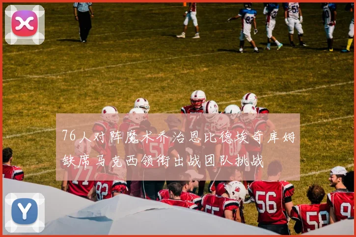 76人对阵魔术乔治恩比德埃奇库姆缺席马克西领衔出战团队挑战