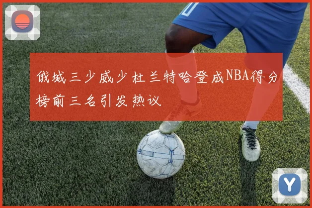 俄城三少威少杜兰特哈登成NBA得分榜前三名引发热议