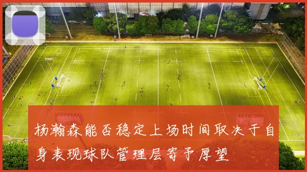 杨瀚森能否稳定上场时间取决于自身表现球队管理层寄予厚望