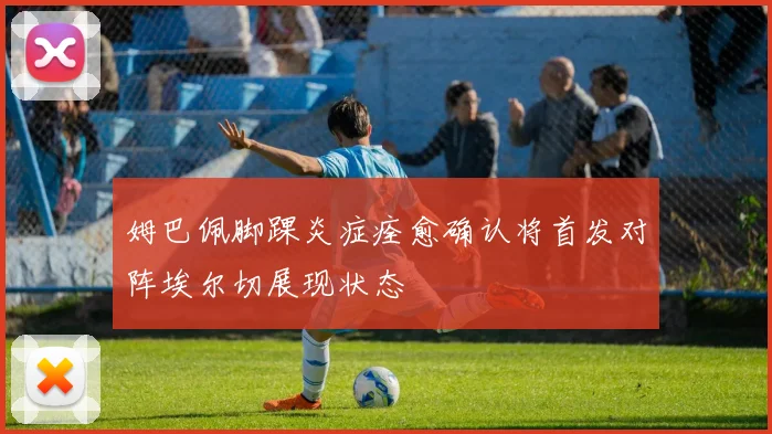 姆巴佩脚踝炎症痊愈确认将首发对阵埃尔切展现状态