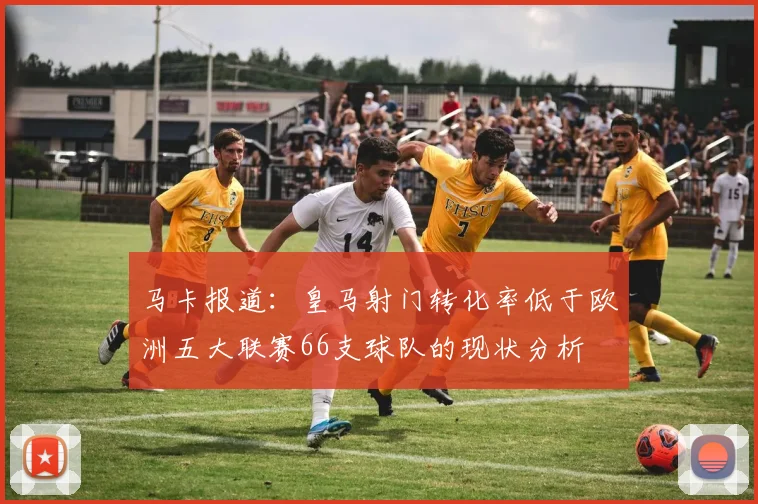 马卡报道：皇马射门转化率低于欧洲五大联赛66支球队的现状分析